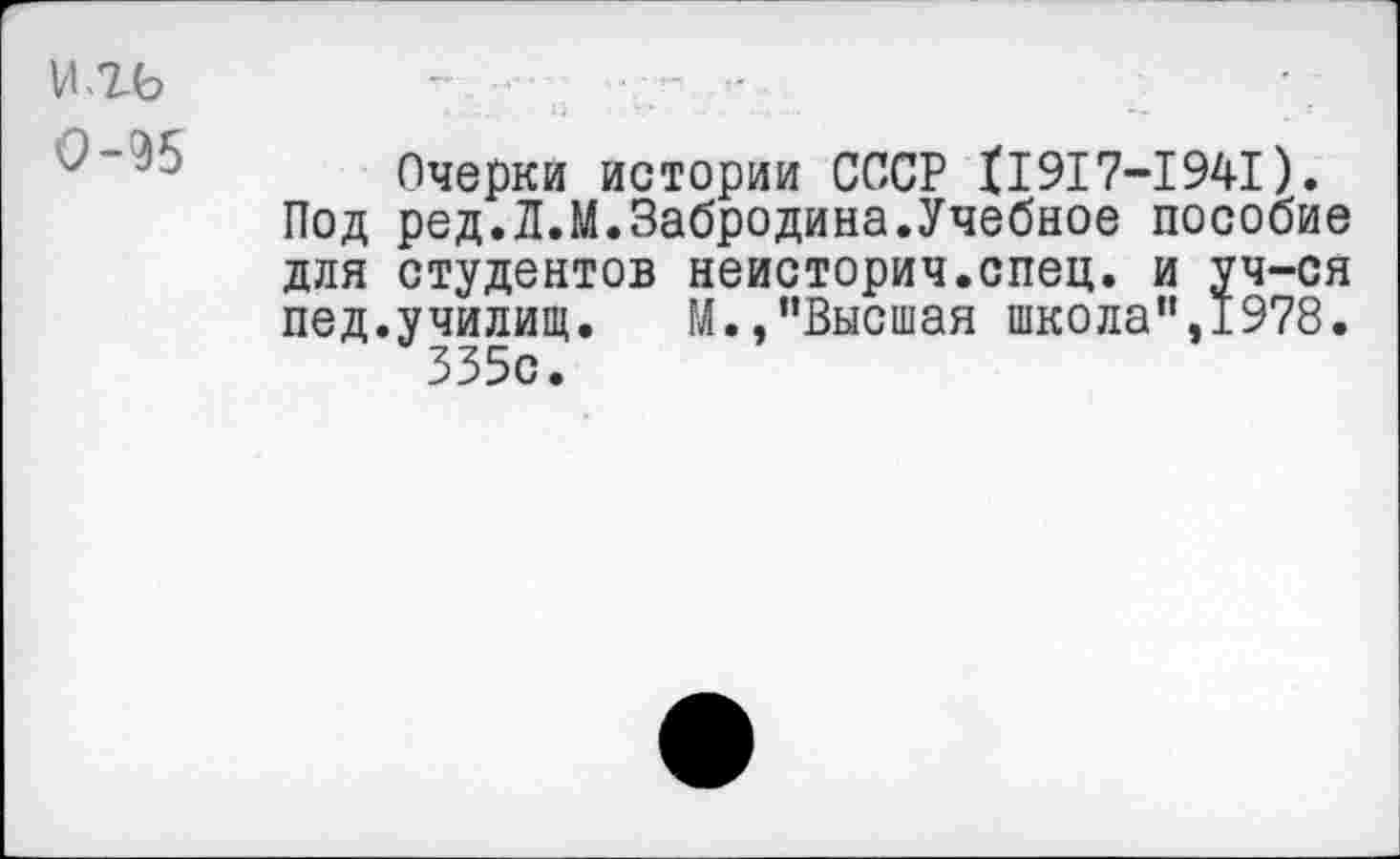 ﻿0-95
Очерки истории СССР 11917-1941).
Под ред.Л.М.Забродина.Учебное пособие для студентов неисторич.спец. и уч-ся пед.училищ. М.,"Высшая школа",1978. 335с.